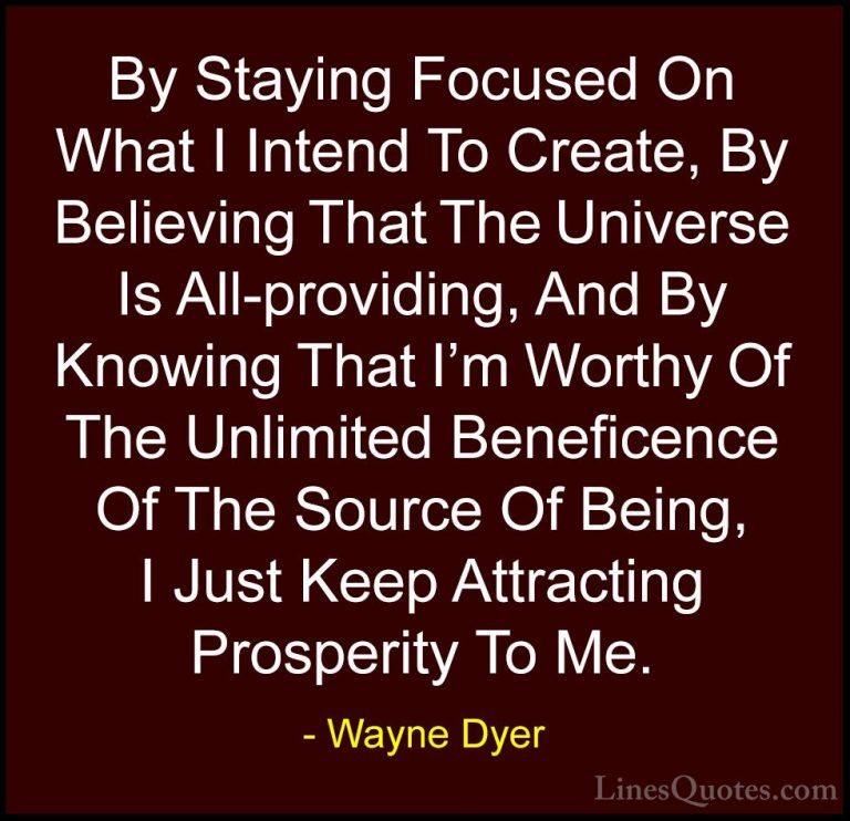 Wayne Dyer Quotes (90) - By Staying Focused On What I Intend To C... - QuotesBy Staying Focused On What I Intend To Create, By Believing That The Universe Is All-providing, And By Knowing That I'm Worthy Of The Unlimited Beneficence Of The Source Of Being, I Just Keep Attracting Prosperity To Me.