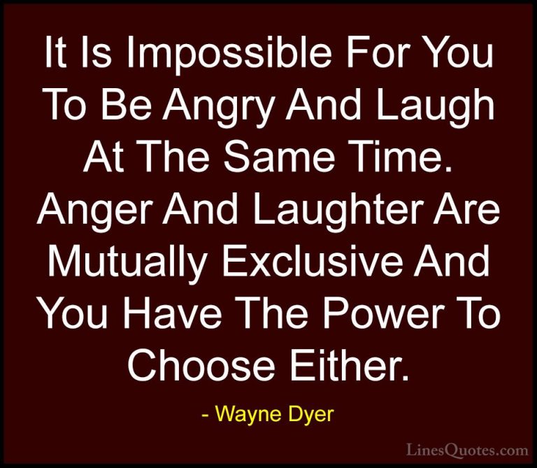 Wayne Dyer Quotes (91) - It Is Impossible For You To Be Angry And... - QuotesIt Is Impossible For You To Be Angry And Laugh At The Same Time. Anger And Laughter Are Mutually Exclusive And You Have The Power To Choose Either.