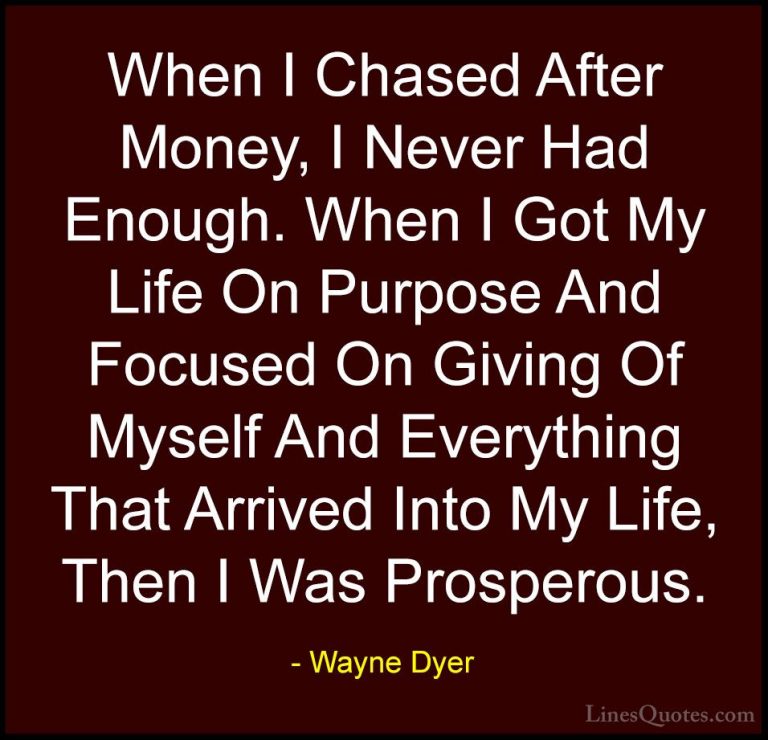 Wayne Dyer Quotes (97) - When I Chased After Money, I Never Had E... - QuotesWhen I Chased After Money, I Never Had Enough. When I Got My Life On Purpose And Focused On Giving Of Myself And Everything That Arrived Into My Life, Then I Was Prosperous.