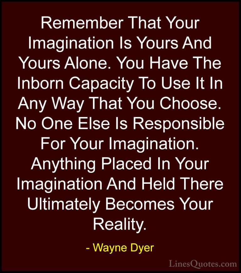 Wayne Dyer Quotes (98) - Remember That Your Imagination Is Yours ... - QuotesRemember That Your Imagination Is Yours And Yours Alone. You Have The Inborn Capacity To Use It In Any Way That You Choose. No One Else Is Responsible For Your Imagination. Anything Placed In Your Imagination And Held There Ultimately Becomes Your Reality.