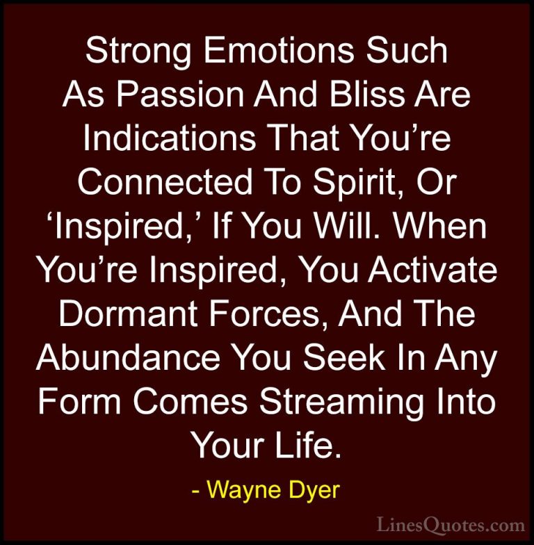 Wayne Dyer Quotes (99) - Strong Emotions Such As Passion And Blis... - QuotesStrong Emotions Such As Passion And Bliss Are Indications That You're Connected To Spirit, Or 'Inspired,' If You Will. When You're Inspired, You Activate Dormant Forces, And The Abundance You Seek In Any Form Comes Streaming Into Your Life.