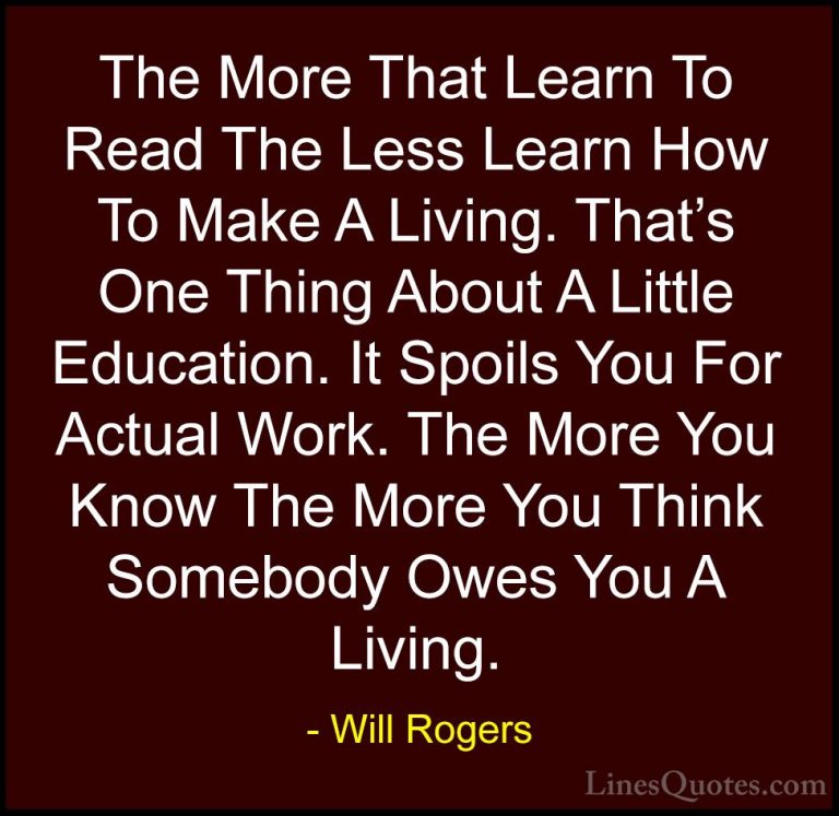 Will Rogers Quotes (22) - The More That Learn To Read The Less Le... - QuotesThe More That Learn To Read The Less Learn How To Make A Living. That's One Thing About A Little Education. It Spoils You For Actual Work. The More You Know The More You Think Somebody Owes You A Living.