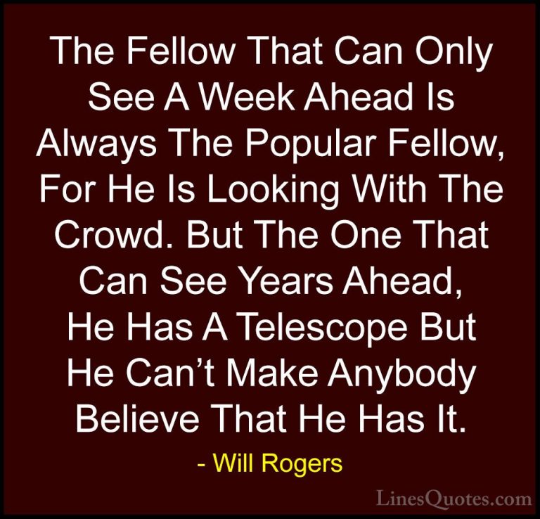 Will Rogers Quotes (27) - The Fellow That Can Only See A Week Ahe... - QuotesThe Fellow That Can Only See A Week Ahead Is Always The Popular Fellow, For He Is Looking With The Crowd. But The One That Can See Years Ahead, He Has A Telescope But He Can't Make Anybody Believe That He Has It.