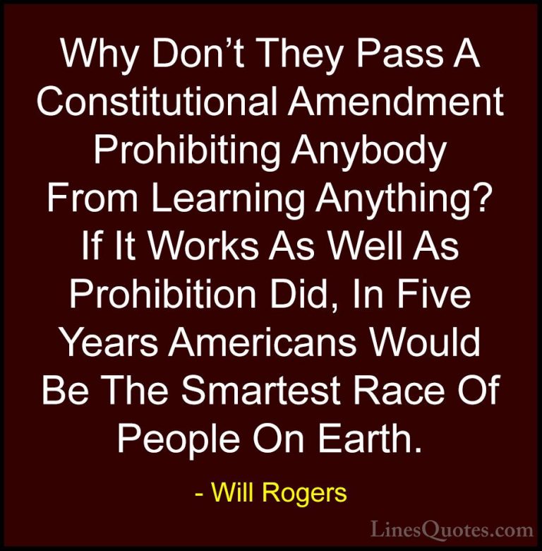 Will Rogers Quotes (36) - Why Don't They Pass A Constitutional Am... - QuotesWhy Don't They Pass A Constitutional Amendment Prohibiting Anybody From Learning Anything? If It Works As Well As Prohibition Did, In Five Years Americans Would Be The Smartest Race Of People On Earth.