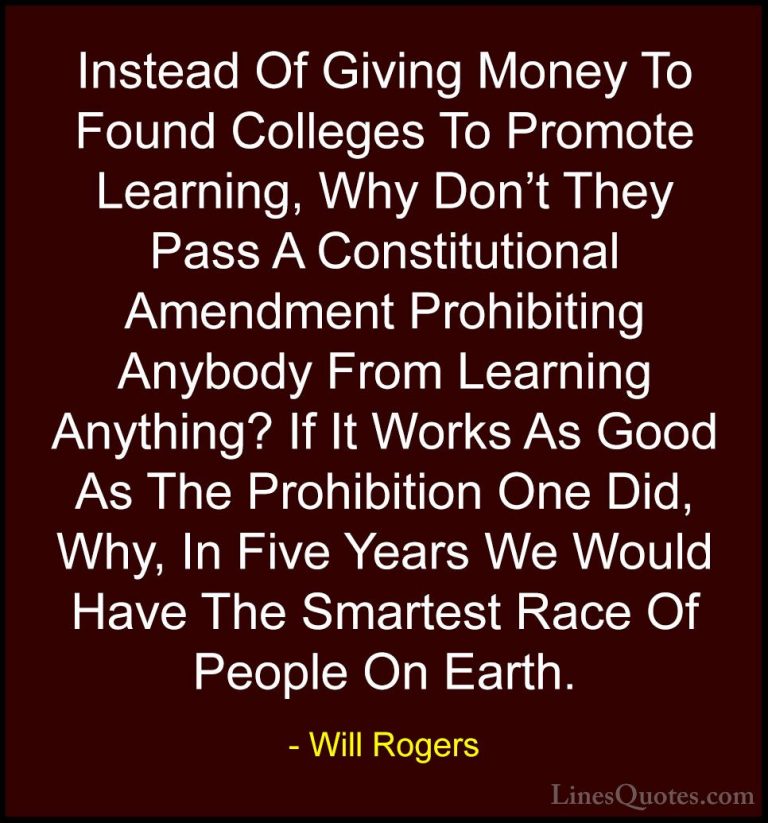 Will Rogers Quotes (59) - Instead Of Giving Money To Found Colleg... - QuotesInstead Of Giving Money To Found Colleges To Promote Learning, Why Don't They Pass A Constitutional Amendment Prohibiting Anybody From Learning Anything? If It Works As Good As The Prohibition One Did, Why, In Five Years We Would Have The Smartest Race Of People On Earth.