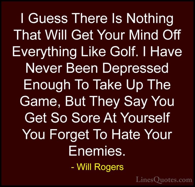 Will Rogers Quotes (73) - I Guess There Is Nothing That Will Get ... - QuotesI Guess There Is Nothing That Will Get Your Mind Off Everything Like Golf. I Have Never Been Depressed Enough To Take Up The Game, But They Say You Get So Sore At Yourself You Forget To Hate Your Enemies.