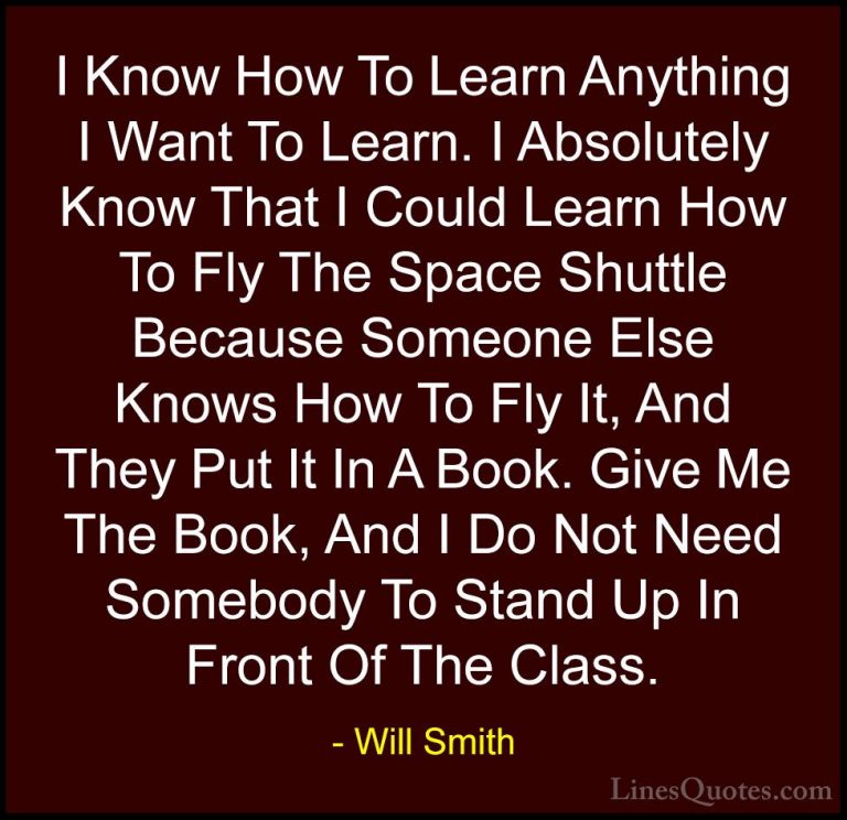 Will Smith Quotes (17) - I Know How To Learn Anything I Want To L... - QuotesI Know How To Learn Anything I Want To Learn. I Absolutely Know That I Could Learn How To Fly The Space Shuttle Because Someone Else Knows How To Fly It, And They Put It In A Book. Give Me The Book, And I Do Not Need Somebody To Stand Up In Front Of The Class.
