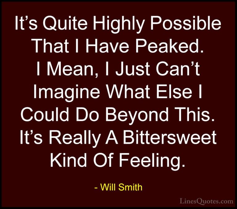 Will Smith Quotes (20) - It's Quite Highly Possible That I Have P... - QuotesIt's Quite Highly Possible That I Have Peaked. I Mean, I Just Can't Imagine What Else I Could Do Beyond This. It's Really A Bittersweet Kind Of Feeling.