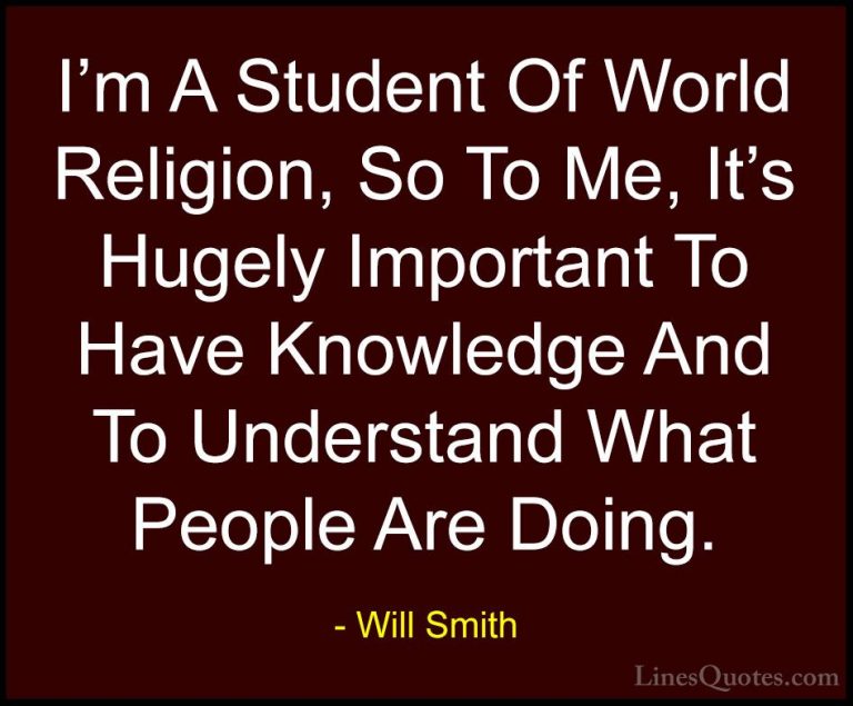 Will Smith Quotes (28) - I'm A Student Of World Religion, So To M... - QuotesI'm A Student Of World Religion, So To Me, It's Hugely Important To Have Knowledge And To Understand What People Are Doing.
