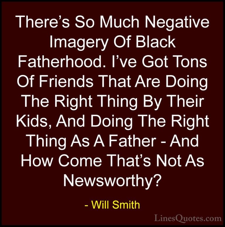 Will Smith Quotes (4) - There's So Much Negative Imagery Of Black... - QuotesThere's So Much Negative Imagery Of Black Fatherhood. I've Got Tons Of Friends That Are Doing The Right Thing By Their Kids, And Doing The Right Thing As A Father - And How Come That's Not As Newsworthy?