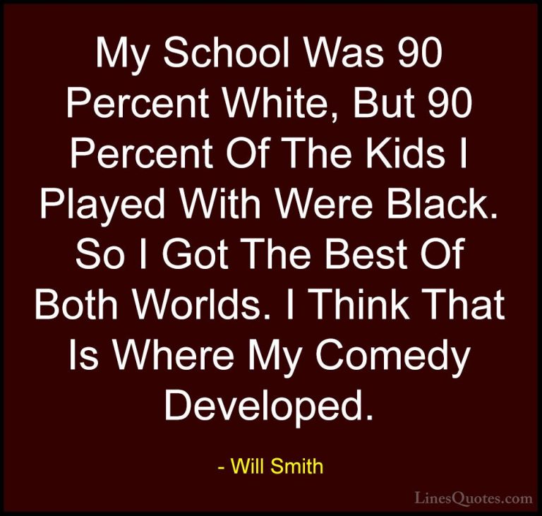 Will Smith Quotes (49) - My School Was 90 Percent White, But 90 P... - QuotesMy School Was 90 Percent White, But 90 Percent Of The Kids I Played With Were Black. So I Got The Best Of Both Worlds. I Think That Is Where My Comedy Developed.