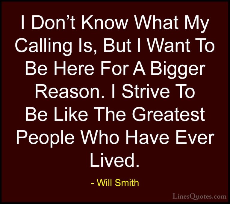 Will Smith Quotes (7) - I Don't Know What My Calling Is, But I Wa... - QuotesI Don't Know What My Calling Is, But I Want To Be Here For A Bigger Reason. I Strive To Be Like The Greatest People Who Have Ever Lived.
