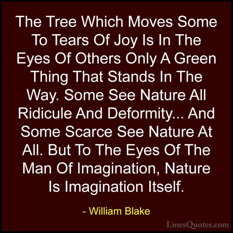 William Blake Quotes (36) - The Tree Which Moves Some To Tears Of... - QuotesThe Tree Which Moves Some To Tears Of Joy Is In The Eyes Of Others Only A Green Thing That Stands In The Way. Some See Nature All Ridicule And Deformity... And Some Scarce See Nature At All. But To The Eyes Of The Man Of Imagination, Nature Is Imagination Itself.