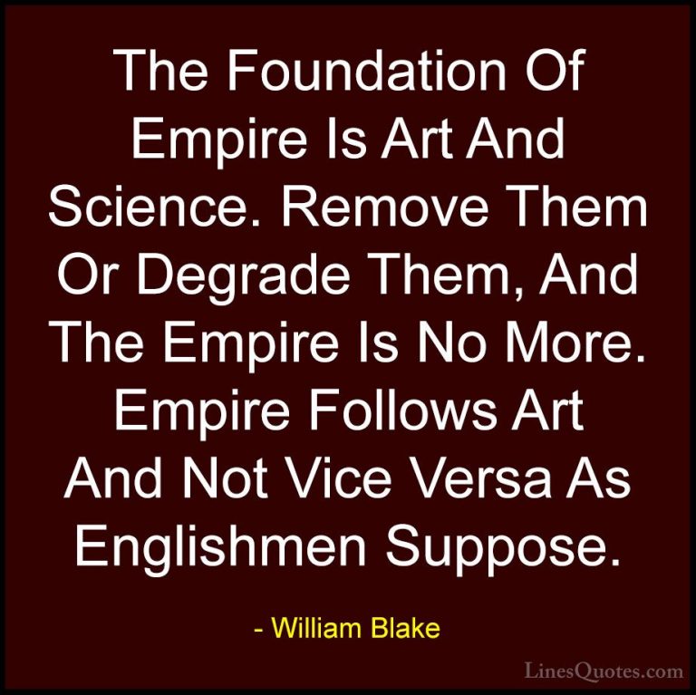 William Blake Quotes (38) - The Foundation Of Empire Is Art And S... - QuotesThe Foundation Of Empire Is Art And Science. Remove Them Or Degrade Them, And The Empire Is No More. Empire Follows Art And Not Vice Versa As Englishmen Suppose.