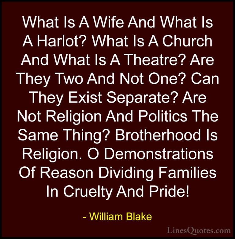 William Blake Quotes (40) - What Is A Wife And What Is A Harlot? ... - QuotesWhat Is A Wife And What Is A Harlot? What Is A Church And What Is A Theatre? Are They Two And Not One? Can They Exist Separate? Are Not Religion And Politics The Same Thing? Brotherhood Is Religion. O Demonstrations Of Reason Dividing Families In Cruelty And Pride!