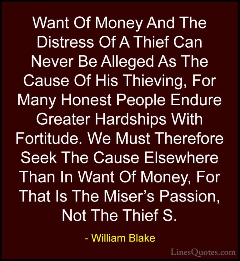 William Blake Quotes (59) - Want Of Money And The Distress Of A T... - QuotesWant Of Money And The Distress Of A Thief Can Never Be Alleged As The Cause Of His Thieving, For Many Honest People Endure Greater Hardships With Fortitude. We Must Therefore Seek The Cause Elsewhere Than In Want Of Money, For That Is The Miser's Passion, Not The Thief S.