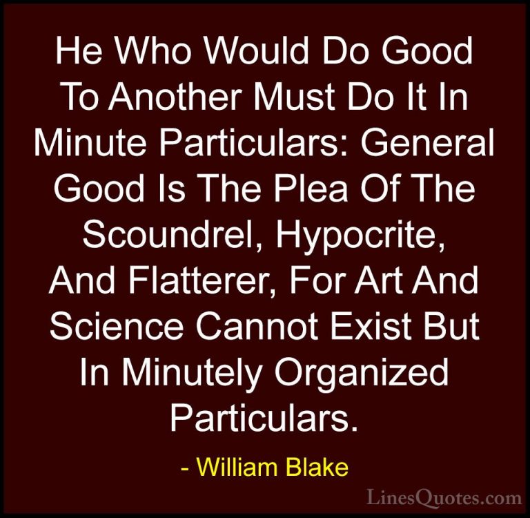 William Blake Quotes (9) - He Who Would Do Good To Another Must D... - QuotesHe Who Would Do Good To Another Must Do It In Minute Particulars: General Good Is The Plea Of The Scoundrel, Hypocrite, And Flatterer, For Art And Science Cannot Exist But In Minutely Organized Particulars.