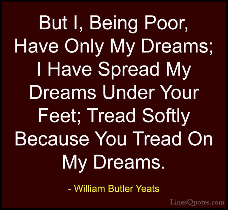 William Butler Yeats Quotes (12) - But I, Being Poor, Have Only M... - QuotesBut I, Being Poor, Have Only My Dreams; I Have Spread My Dreams Under Your Feet; Tread Softly Because You Tread On My Dreams.