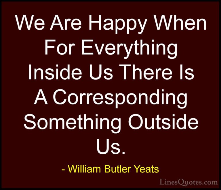 William Butler Yeats Quotes (15) - We Are Happy When For Everythi... - QuotesWe Are Happy When For Everything Inside Us There Is A Corresponding Something Outside Us.