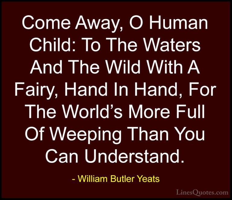 William Butler Yeats Quotes (25) - Come Away, O Human Child: To T... - QuotesCome Away, O Human Child: To The Waters And The Wild With A Fairy, Hand In Hand, For The World's More Full Of Weeping Than You Can Understand.