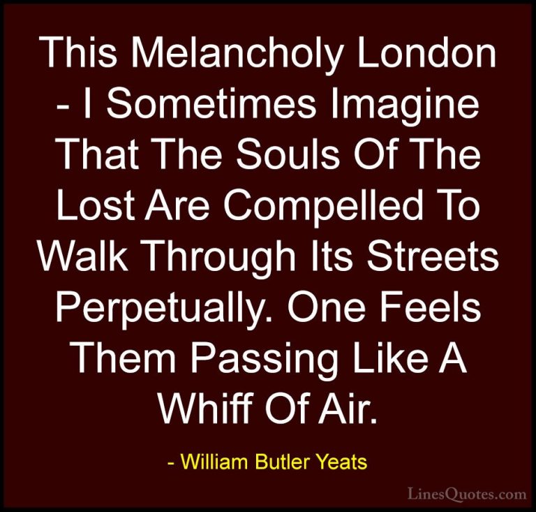 William Butler Yeats Quotes (28) - This Melancholy London - I Som... - QuotesThis Melancholy London - I Sometimes Imagine That The Souls Of The Lost Are Compelled To Walk Through Its Streets Perpetually. One Feels Them Passing Like A Whiff Of Air.