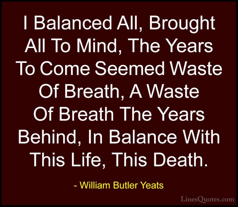 William Butler Yeats Quotes (31) - I Balanced All, Brought All To... - QuotesI Balanced All, Brought All To Mind, The Years To Come Seemed Waste Of Breath, A Waste Of Breath The Years Behind, In Balance With This Life, This Death.