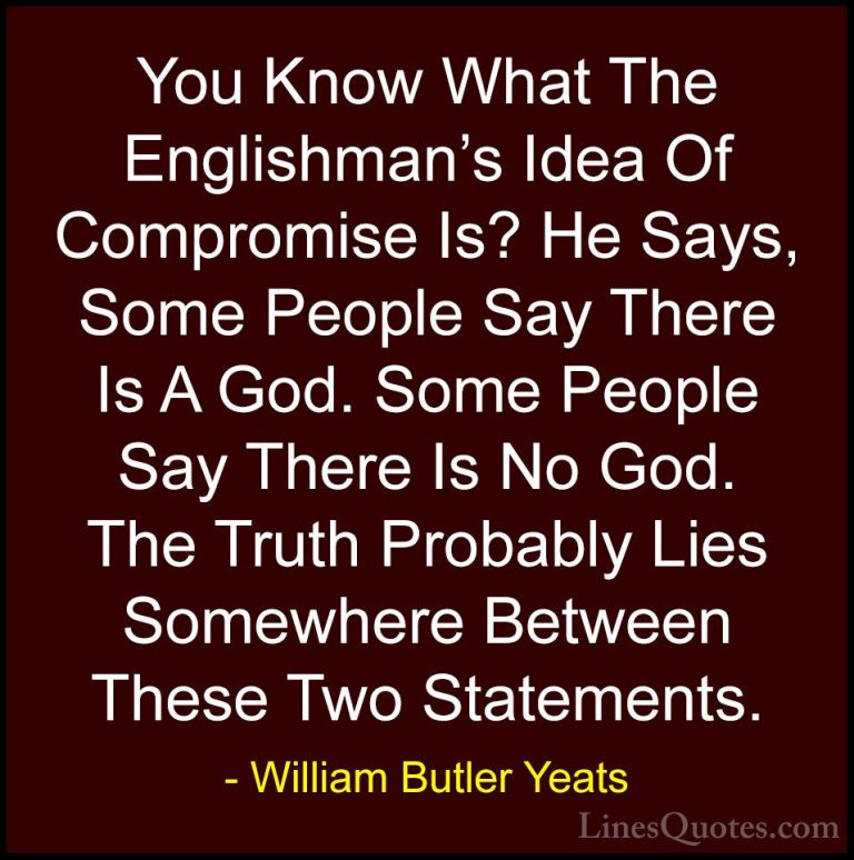 William Butler Yeats Quotes (36) - You Know What The Englishman's... - QuotesYou Know What The Englishman's Idea Of Compromise Is? He Says, Some People Say There Is A God. Some People Say There Is No God. The Truth Probably Lies Somewhere Between These Two Statements.
