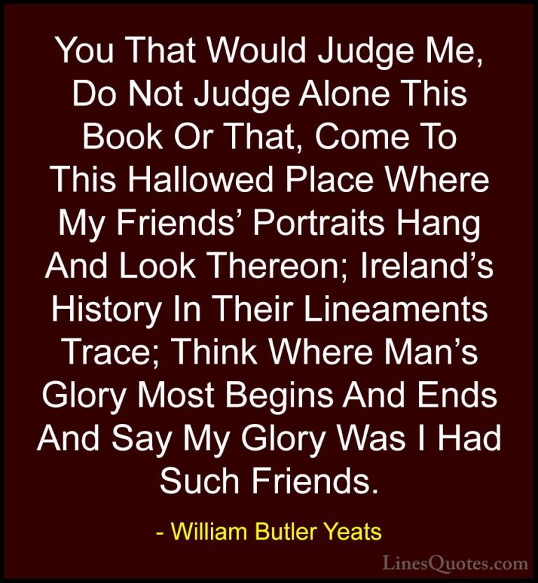 William Butler Yeats Quotes (37) - You That Would Judge Me, Do No... - QuotesYou That Would Judge Me, Do Not Judge Alone This Book Or That, Come To This Hallowed Place Where My Friends' Portraits Hang And Look Thereon; Ireland's History In Their Lineaments Trace; Think Where Man's Glory Most Begins And Ends And Say My Glory Was I Had Such Friends.