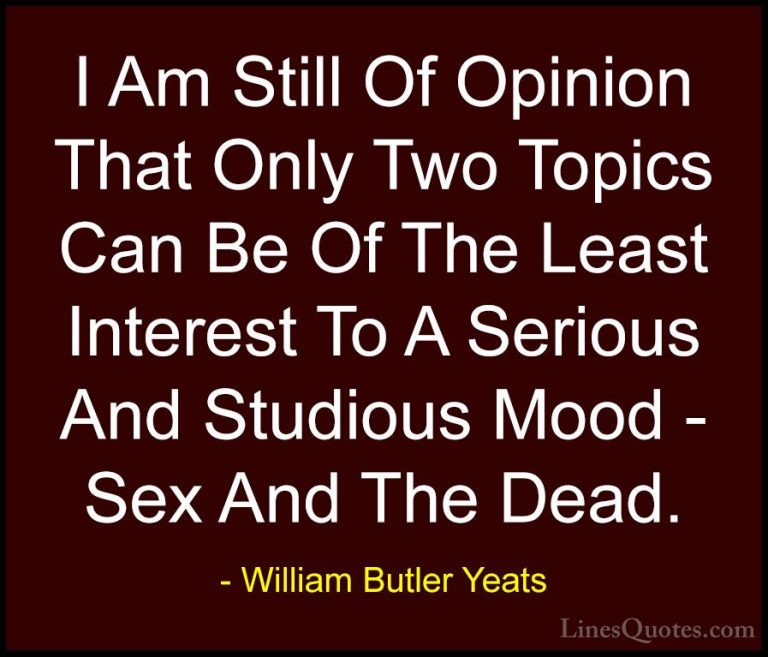 William Butler Yeats Quotes (41) - I Am Still Of Opinion That Onl... - QuotesI Am Still Of Opinion That Only Two Topics Can Be Of The Least Interest To A Serious And Studious Mood - Sex And The Dead.