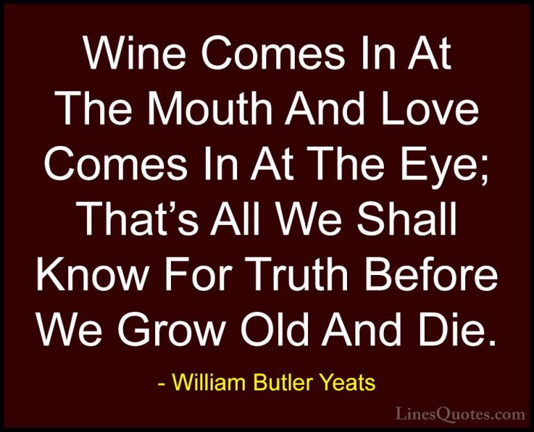 William Butler Yeats Quotes (44) - Wine Comes In At The Mouth And... - QuotesWine Comes In At The Mouth And Love Comes In At The Eye; That's All We Shall Know For Truth Before We Grow Old And Die.