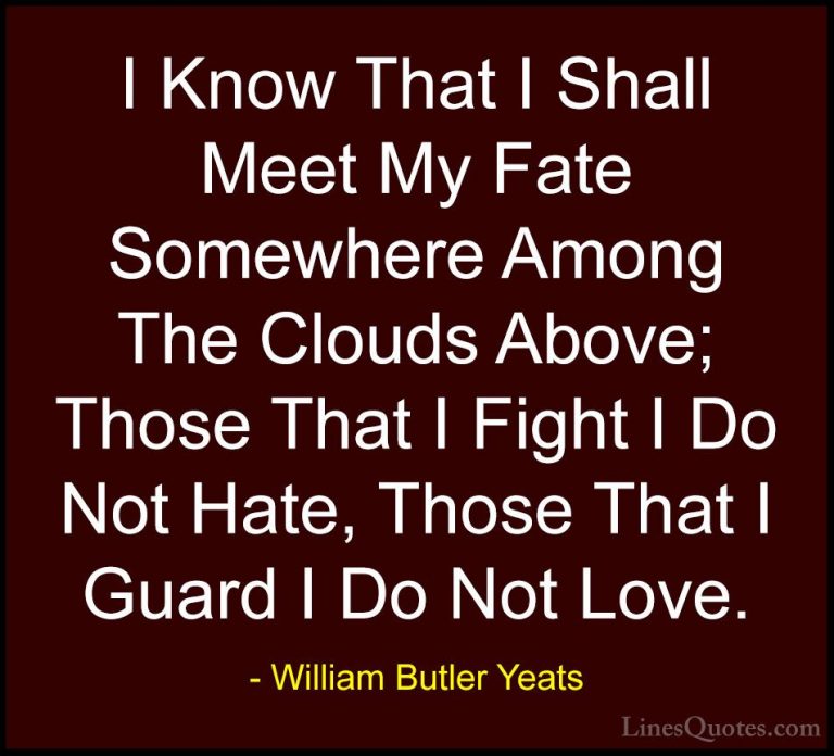 William Butler Yeats Quotes (48) - I Know That I Shall Meet My Fa... - QuotesI Know That I Shall Meet My Fate Somewhere Among The Clouds Above; Those That I Fight I Do Not Hate, Those That I Guard I Do Not Love.