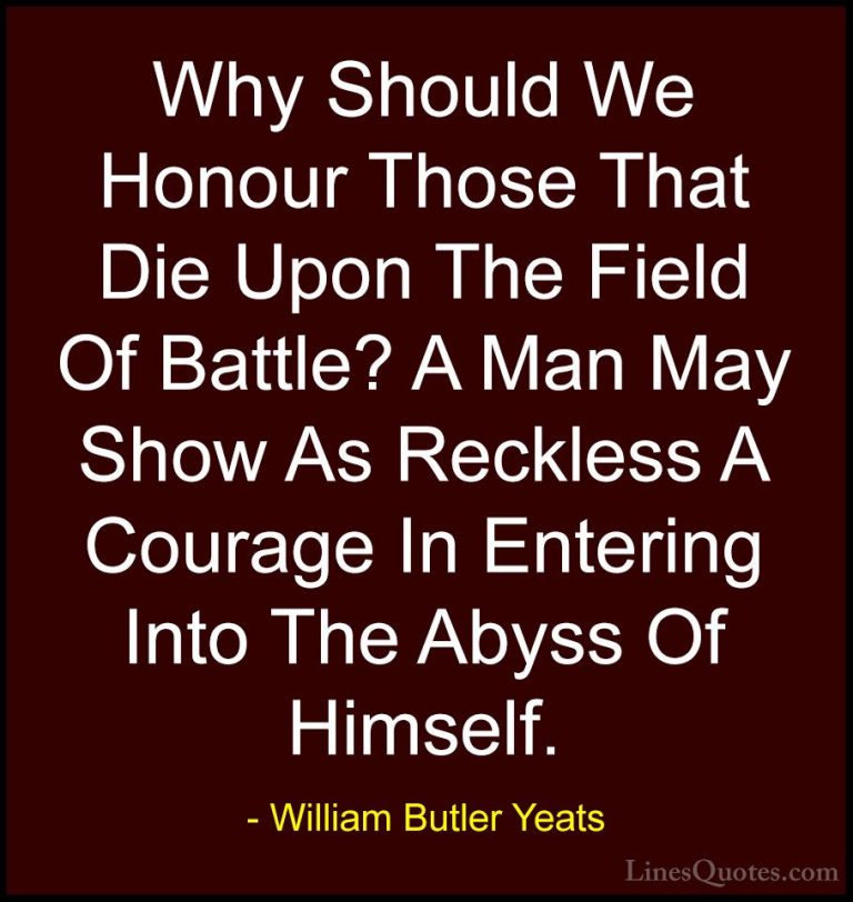William Butler Yeats Quotes (5) - Why Should We Honour Those That... - QuotesWhy Should We Honour Those That Die Upon The Field Of Battle? A Man May Show As Reckless A Courage In Entering Into The Abyss Of Himself.