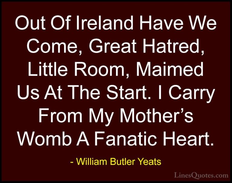 William Butler Yeats Quotes (58) - Out Of Ireland Have We Come, G... - QuotesOut Of Ireland Have We Come, Great Hatred, Little Room, Maimed Us At The Start. I Carry From My Mother's Womb A Fanatic Heart.