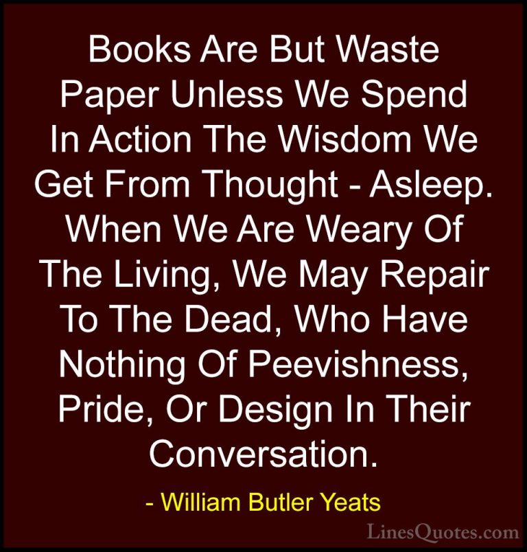 William Butler Yeats Quotes (61) - Books Are But Waste Paper Unle... - QuotesBooks Are But Waste Paper Unless We Spend In Action The Wisdom We Get From Thought - Asleep. When We Are Weary Of The Living, We May Repair To The Dead, Who Have Nothing Of Peevishness, Pride, Or Design In Their Conversation.