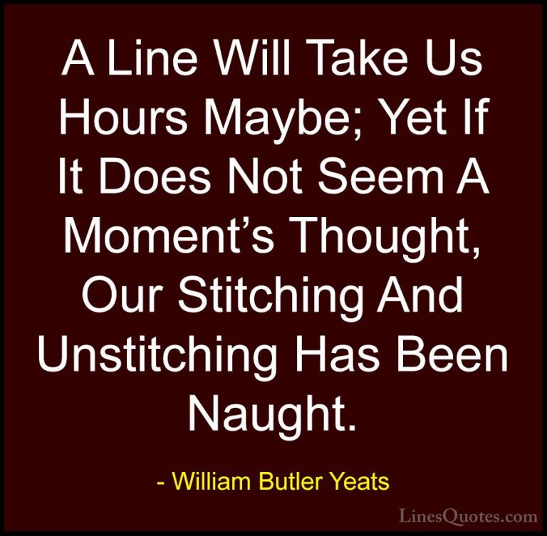 William Butler Yeats Quotes (63) - A Line Will Take Us Hours Mayb... - QuotesA Line Will Take Us Hours Maybe; Yet If It Does Not Seem A Moment's Thought, Our Stitching And Unstitching Has Been Naught.