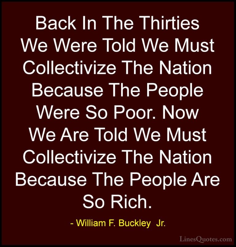 William F. Buckley  Jr. Quotes (24) - Back In The Thirties We Wer... - QuotesBack In The Thirties We Were Told We Must Collectivize The Nation Because The People Were So Poor. Now We Are Told We Must Collectivize The Nation Because The People Are So Rich.
