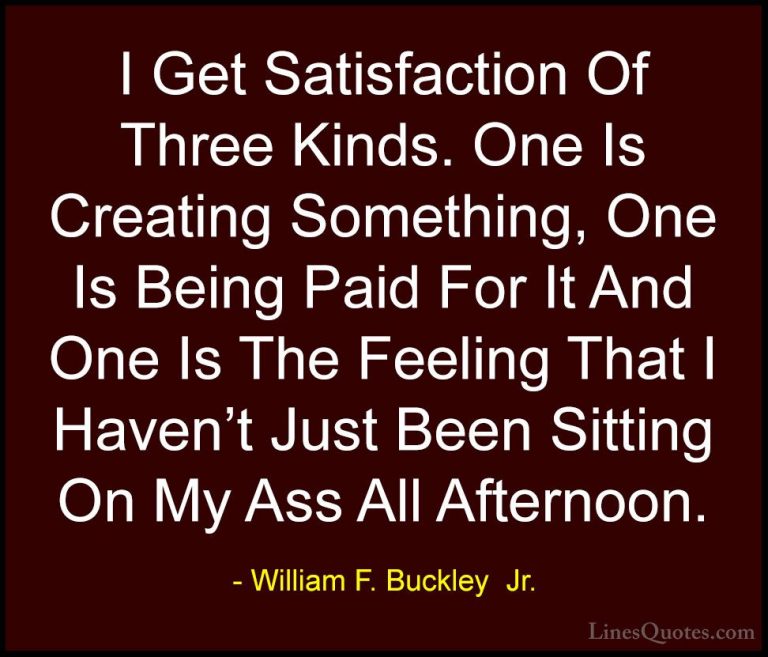 William F. Buckley  Jr. Quotes (4) - I Get Satisfaction Of Three ... - QuotesI Get Satisfaction Of Three Kinds. One Is Creating Something, One Is Being Paid For It And One Is The Feeling That I Haven't Just Been Sitting On My Ass All Afternoon.