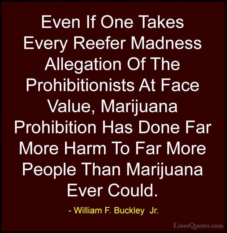 William F. Buckley  Jr. Quotes (5) - Even If One Takes Every Reef... - QuotesEven If One Takes Every Reefer Madness Allegation Of The Prohibitionists At Face Value, Marijuana Prohibition Has Done Far More Harm To Far More People Than Marijuana Ever Could.