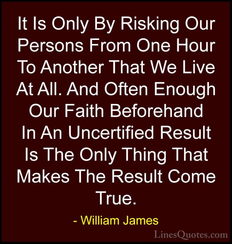 William James Quotes (20) - It Is Only By Risking Our Persons Fro... - QuotesIt Is Only By Risking Our Persons From One Hour To Another That We Live At All. And Often Enough Our Faith Beforehand In An Uncertified Result Is The Only Thing That Makes The Result Come True.