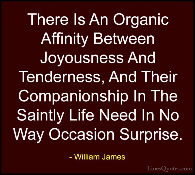 William James Quotes (30) - There Is An Organic Affinity Between ... - QuotesThere Is An Organic Affinity Between Joyousness And Tenderness, And Their Companionship In The Saintly Life Need In No Way Occasion Surprise.