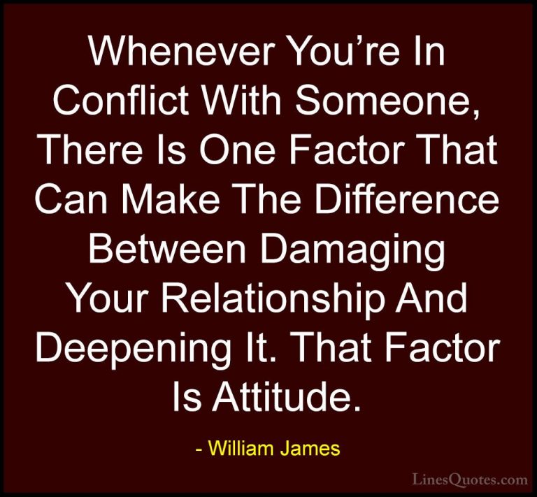 William James Quotes (32) - Whenever You're In Conflict With Some... - QuotesWhenever You're In Conflict With Someone, There Is One Factor That Can Make The Difference Between Damaging Your Relationship And Deepening It. That Factor Is Attitude.