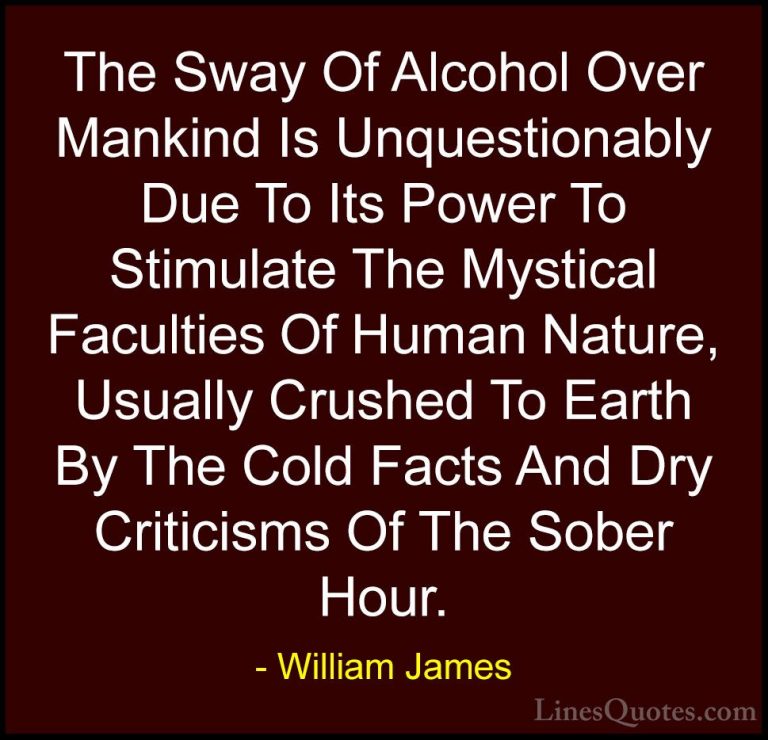 William James Quotes (33) - The Sway Of Alcohol Over Mankind Is U... - QuotesThe Sway Of Alcohol Over Mankind Is Unquestionably Due To Its Power To Stimulate The Mystical Faculties Of Human Nature, Usually Crushed To Earth By The Cold Facts And Dry Criticisms Of The Sober Hour.