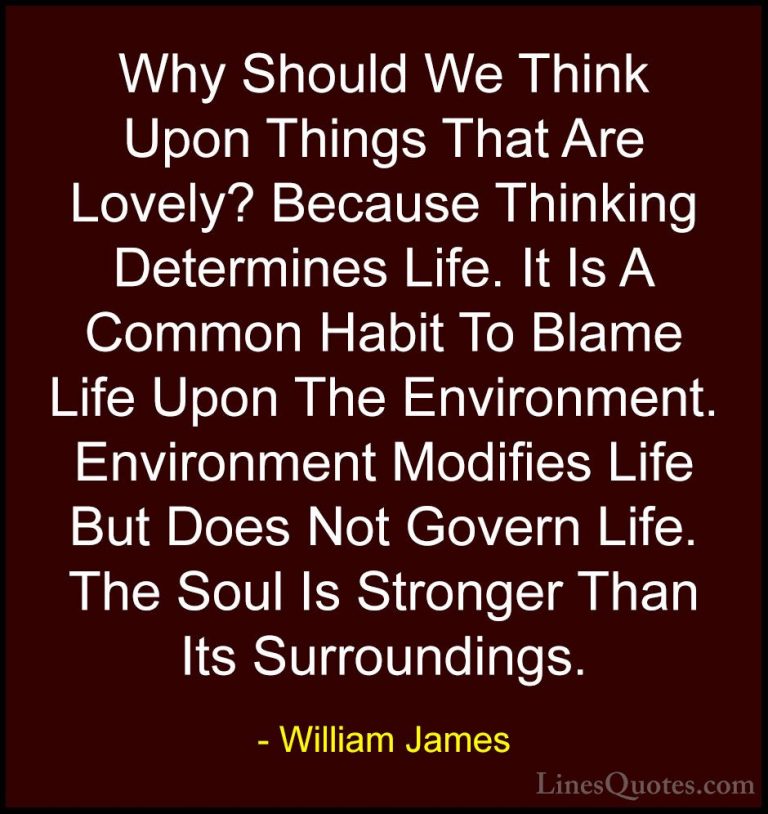 William James Quotes (40) - Why Should We Think Upon Things That ... - QuotesWhy Should We Think Upon Things That Are Lovely? Because Thinking Determines Life. It Is A Common Habit To Blame Life Upon The Environment. Environment Modifies Life But Does Not Govern Life. The Soul Is Stronger Than Its Surroundings.