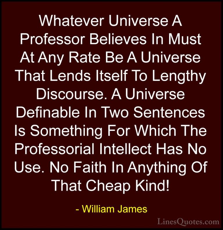 William James Quotes (41) - Whatever Universe A Professor Believe... - QuotesWhatever Universe A Professor Believes In Must At Any Rate Be A Universe That Lends Itself To Lengthy Discourse. A Universe Definable In Two Sentences Is Something For Which The Professorial Intellect Has No Use. No Faith In Anything Of That Cheap Kind!