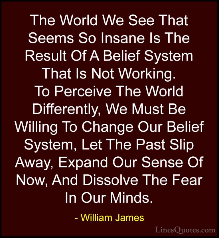 William James Quotes (49) - The World We See That Seems So Insane... - QuotesThe World We See That Seems So Insane Is The Result Of A Belief System That Is Not Working. To Perceive The World Differently, We Must Be Willing To Change Our Belief System, Let The Past Slip Away, Expand Our Sense Of Now, And Dissolve The Fear In Our Minds.