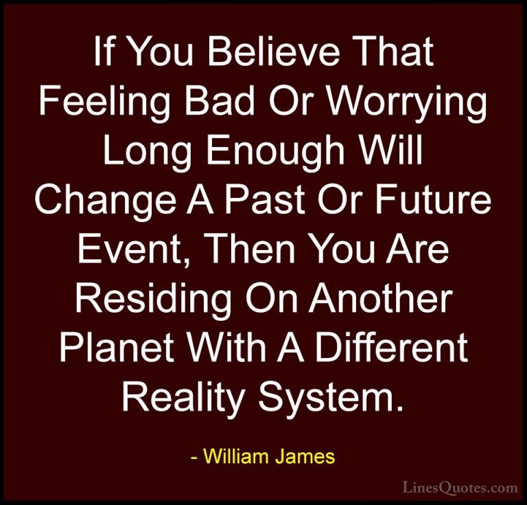 William James Quotes (52) - If You Believe That Feeling Bad Or Wo... - QuotesIf You Believe That Feeling Bad Or Worrying Long Enough Will Change A Past Or Future Event, Then You Are Residing On Another Planet With A Different Reality System.