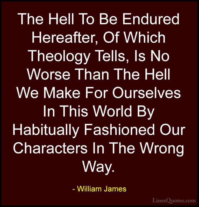 William James Quotes (58) - The Hell To Be Endured Hereafter, Of ... - QuotesThe Hell To Be Endured Hereafter, Of Which Theology Tells, Is No Worse Than The Hell We Make For Ourselves In This World By Habitually Fashioned Our Characters In The Wrong Way.