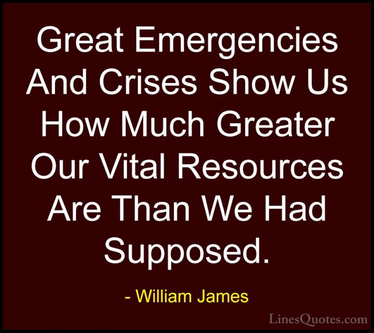 William James Quotes (59) - Great Emergencies And Crises Show Us ... - QuotesGreat Emergencies And Crises Show Us How Much Greater Our Vital Resources Are Than We Had Supposed.