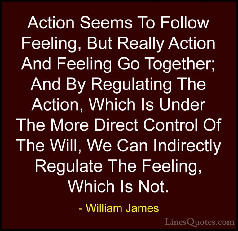 William James Quotes (61) - Action Seems To Follow Feeling, But R... - QuotesAction Seems To Follow Feeling, But Really Action And Feeling Go Together; And By Regulating The Action, Which Is Under The More Direct Control Of The Will, We Can Indirectly Regulate The Feeling, Which Is Not.