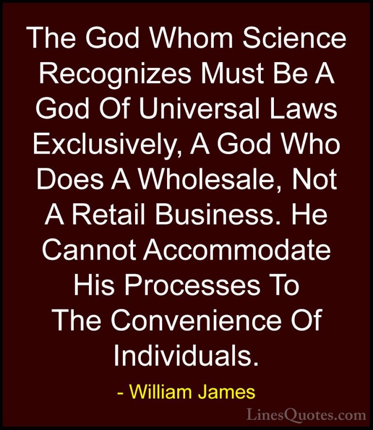 William James Quotes (76) - The God Whom Science Recognizes Must ... - QuotesThe God Whom Science Recognizes Must Be A God Of Universal Laws Exclusively, A God Who Does A Wholesale, Not A Retail Business. He Cannot Accommodate His Processes To The Convenience Of Individuals.